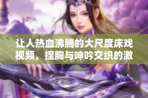 让人热血沸腾的大尺度床戏视频，捏胸与呻吟交织的激情时刻