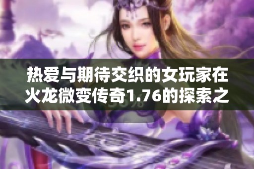 热爱与期待交织的女玩家在火龙微变传奇1.76的探索之旅