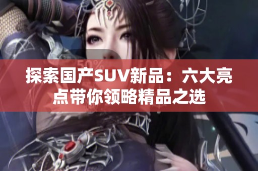 探索国产SUV新品：六大亮点带你领略精品之选