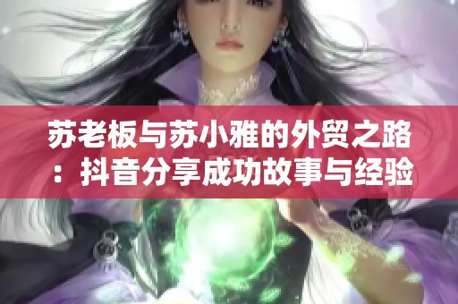 苏老板与苏小雅的外贸之路：抖音分享成功故事与经验秘笈