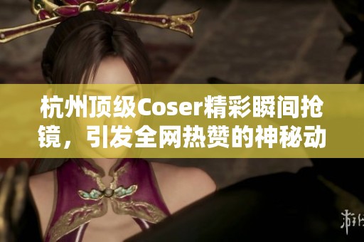 杭州顶级Coser精彩瞬间抢镜，引发全网热赞的神秘动作