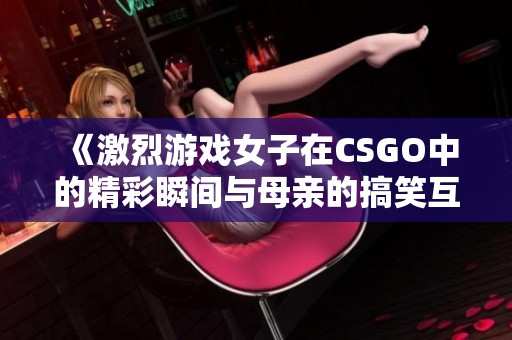 《激烈游戏女子在CSGO中的精彩瞬间与母亲的搞笑互动》