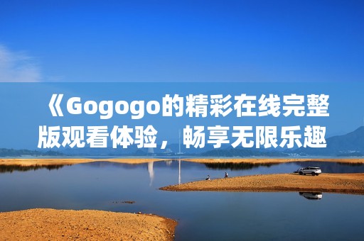 《Gogogo的精彩在线完整版观看体验，畅享无限乐趣》