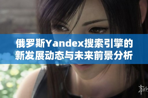 俄罗斯Yandex搜索引擎的新发展动态与未来前景分析