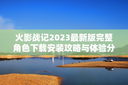 火影战记2023最新版完整角色下载安装攻略与体验分享