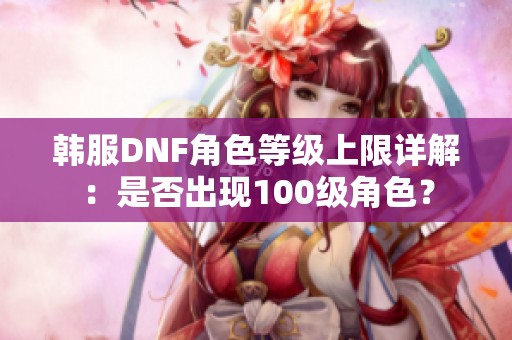 韩服DNF角色等级上限详解：是否出现100级角色？