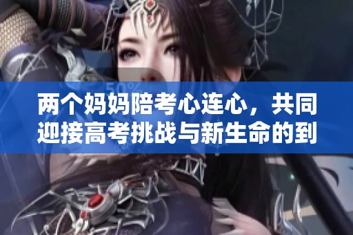 两个妈妈陪考心连心，共同迎接高考挑战与新生命的到来