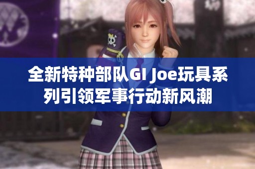 全新特种部队GI Joe玩具系列引领军事行动新风潮