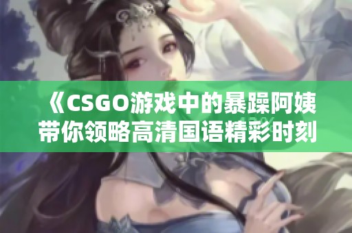 《CSGO游戏中的暴躁阿姨带你领略高清国语精彩时刻》