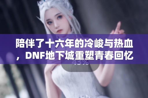 陪伴了十六年的冷峻与热血，DNF地下城重塑青春回忆