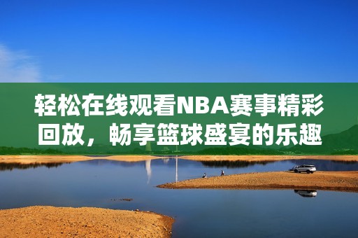 轻松在线观看NBA赛事精彩回放，畅享篮球盛宴的乐趣