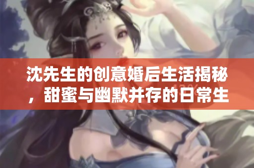 沈先生的创意婚后生活揭秘，甜蜜与幽默并存的日常生活