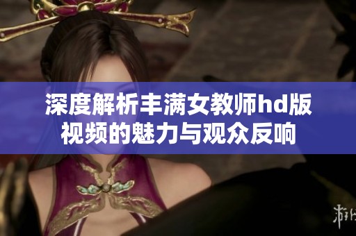 深度解析丰满女教师hd版视频的魅力与观众反响