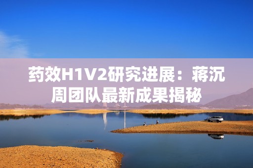 药效H1V2研究进展：蒋沉周团队最新成果揭秘