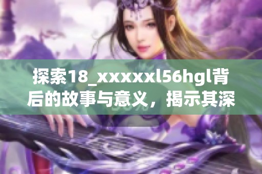 探索18_xxxxxl56hgl背后的故事与意义，揭示其深刻内涵