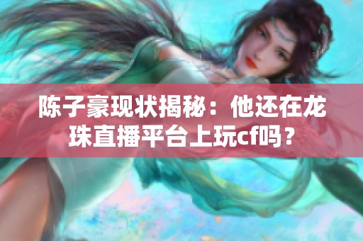 陈子豪现状揭秘：他还在龙珠直播平台上玩cf吗？