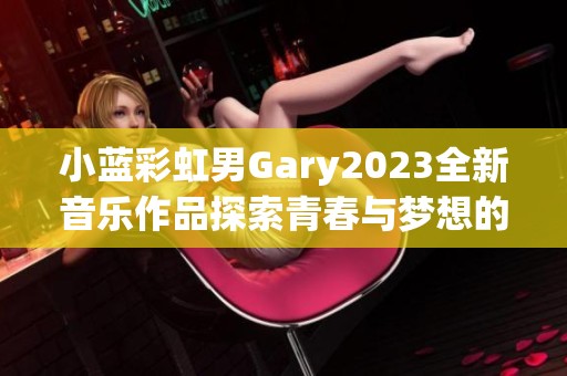 小蓝彩虹男Gary2023全新音乐作品探索青春与梦想的旋律