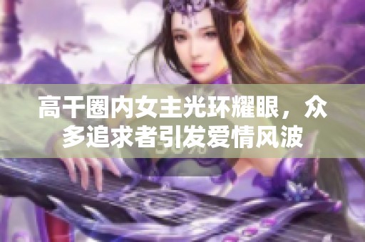 高干圈内女主光环耀眼，众多追求者引发爱情风波