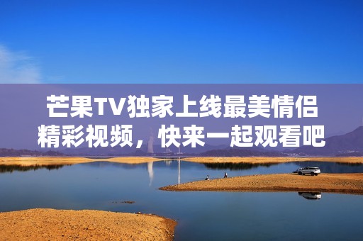 芒果TV独家上线最美情侣精彩视频，快来一起观看吧