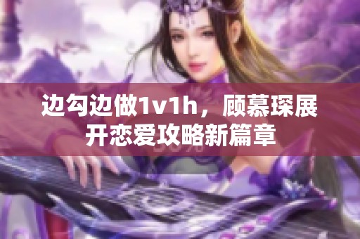 边勾边做1v1h，顾慕琛展开恋爱攻略新篇章