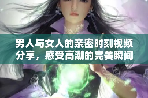 男人与女人的亲密时刻视频分享，感受高潮的完美瞬间