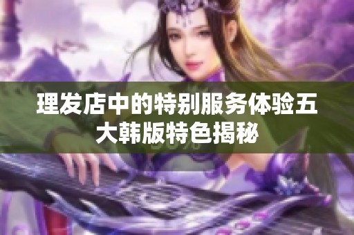 理发店中的特别服务体验五大韩版特色揭秘