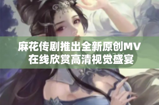 麻花传剧推出全新原创MV 在线欣赏高清视觉盛宴