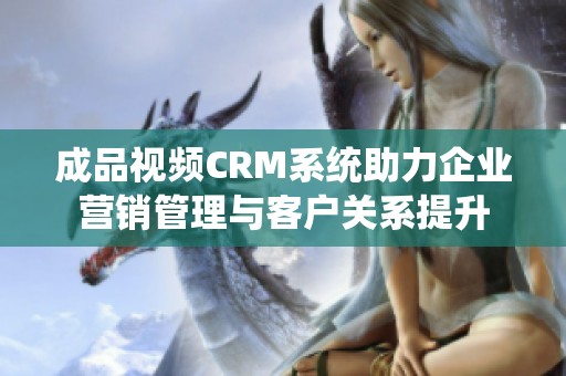 成品视频CRM系统助力企业营销管理与客户关系提升