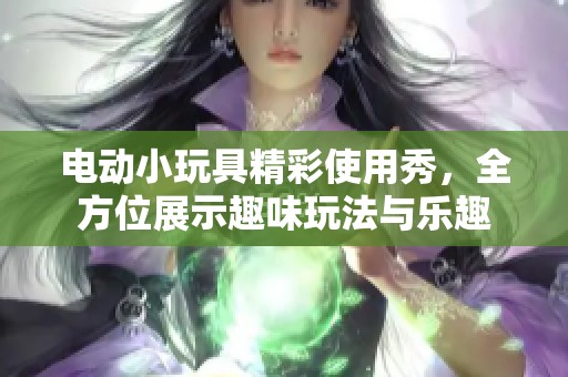 电动小玩具精彩使用秀，全方位展示趣味玩法与乐趣