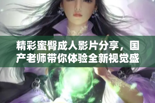 精彩蜜臀成人影片分享，国产老师带你体验全新视觉盛宴