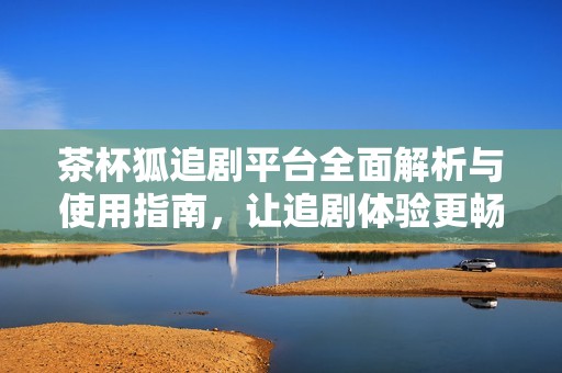 茶杯狐追剧平台全面解析与使用指南，让追剧体验更畅快
