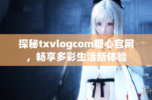 探秘txvlogcom糖心官网，畅享多彩生活新体验