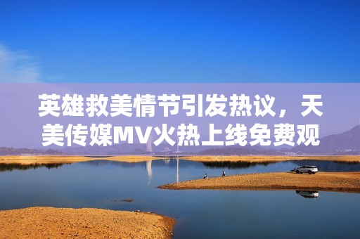 英雄救美情节引发热议，天美传媒MV火热上线免费观看