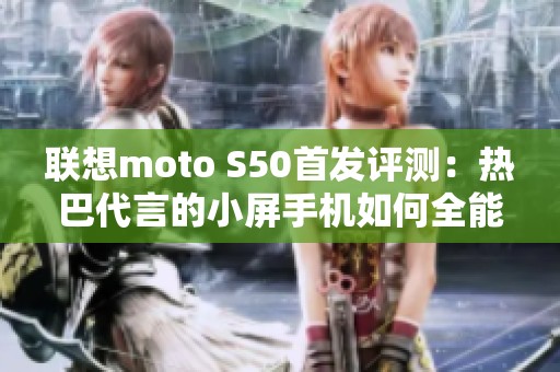 联想moto S50首发评测：热巴代言的小屏手机如何全能呈现