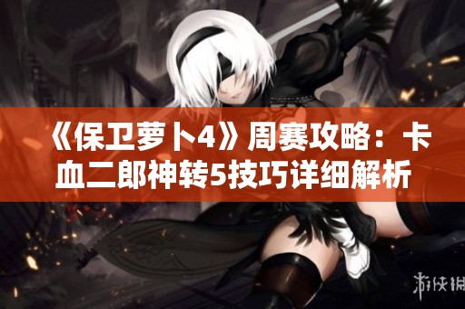 《保卫萝卜4》周赛攻略：卡血二郎神转5技巧详细解析