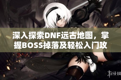 深入探索DNF远古地图，掌握BOSS掉落及轻松入门攻略！