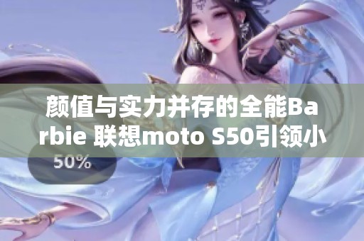 颜值与实力并存的全能Barbie 联想moto S50引领小屏时尚新风潮