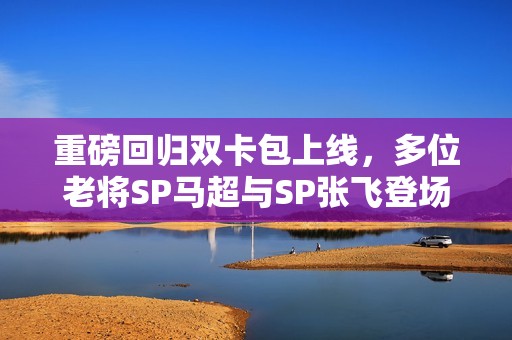 重磅回归双卡包上线，多位老将SP马超与SP张飞登场！