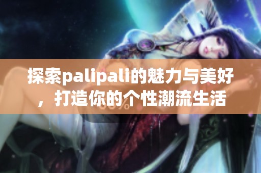 探索palipali的魅力与美好，打造你的个性潮流生活