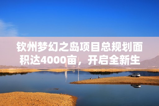 钦州梦幻之岛项目总规划面积达4000亩，开启全新生活篇章