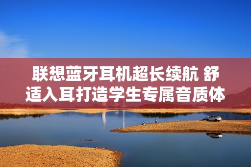 联想蓝牙耳机超长续航 舒适入耳打造学生专属音质体验