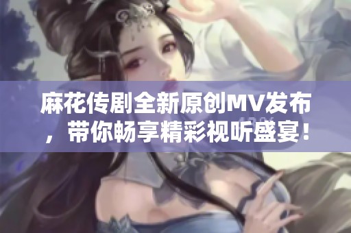 麻花传剧全新原创MV发布，带你畅享精彩视听盛宴！