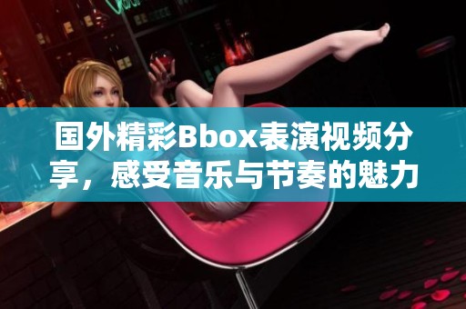 国外精彩Bbox表演视频分享，感受音乐与节奏的魅力！