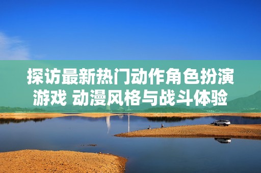 探访最新热门动作角色扮演游戏 动漫风格与战斗体验兼备