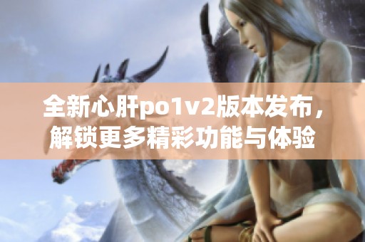 全新心肝po1v2版本发布，解锁更多精彩功能与体验