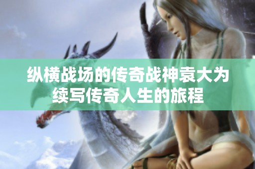 纵横战场的传奇战神袁大为续写传奇人生的旅程