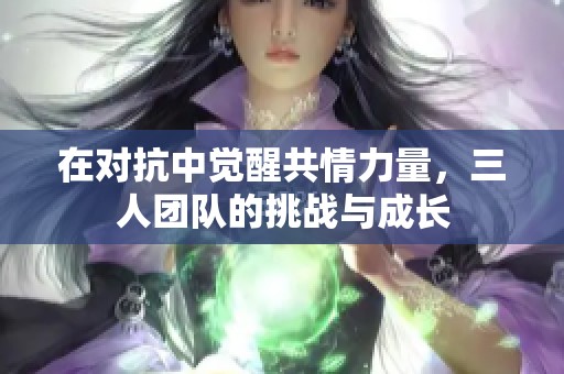 在对抗中觉醒共情力量，三人团队的挑战与成长