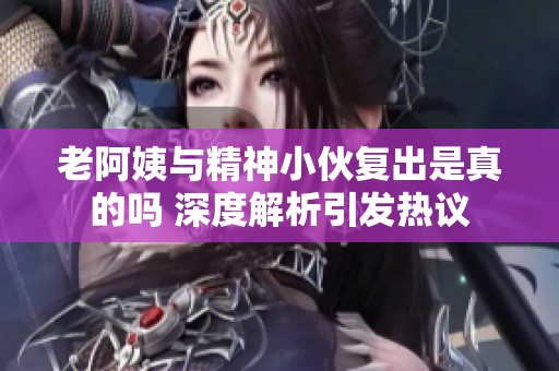 老阿姨与精神小伙复出是真的吗 深度解析引发热议