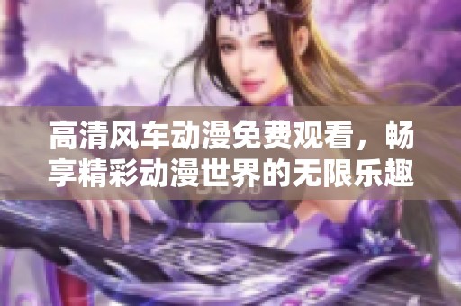 高清风车动漫免费观看，畅享精彩动漫世界的无限乐趣