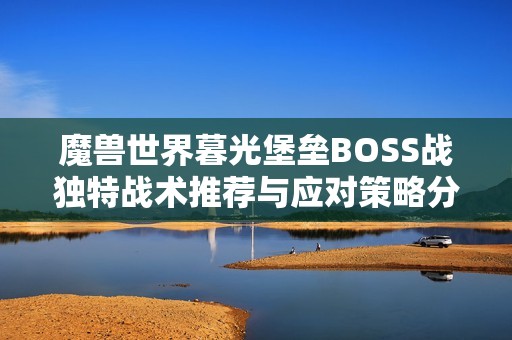 魔兽世界暮光堡垒BOSS战独特战术推荐与应对策略分析